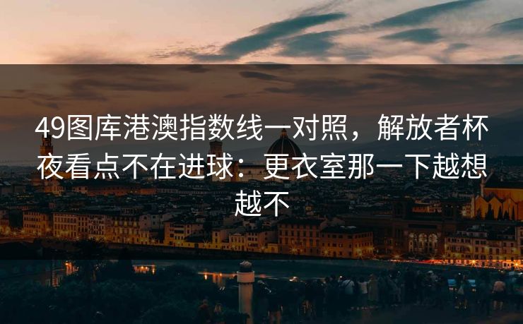 49图库港澳指数线一对照，解放者杯夜看点不在进球：更衣室那一下越想越不