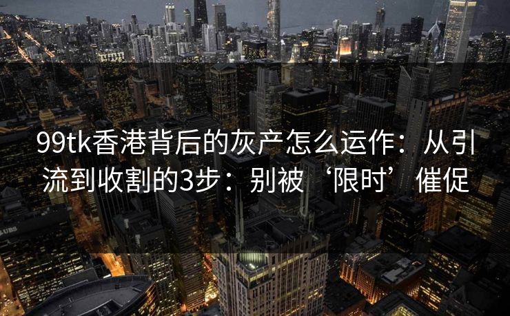 99tk香港背后的灰产怎么运作:从引流到收割的3步:别被‘限时’催促 99tk香港背后的灰产怎么运作:从引流到收割的3步:别被‘限时’催促