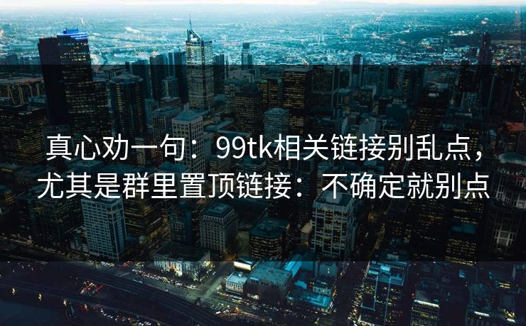 真心劝一句：99tk相关链接别乱点，尤其是群里置顶链接：不确定就别点