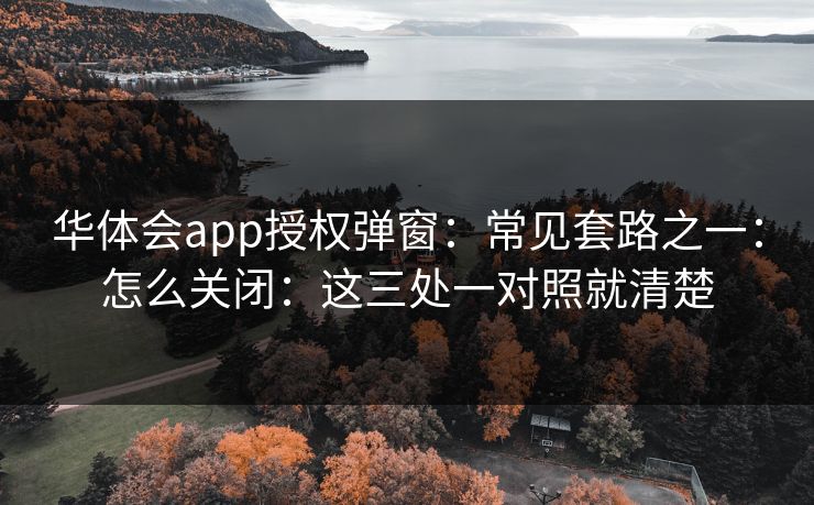 华体会app授权弹窗：常见套路之一：怎么关闭：这三处一对照就清楚