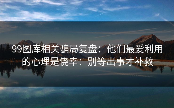 99图库相关骗局复盘：他们最爱利用的心理是侥幸：别等出事才补救