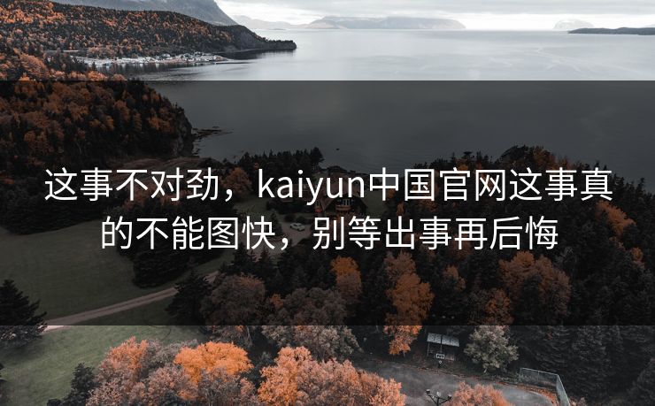 这事不对劲，kaiyun中国官网这事真的不能图快，别等出事再后悔