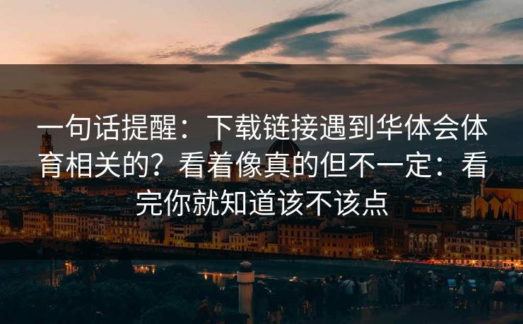 一句话提醒：下载链接遇到华体会体育相关的？看着像真的但不一定：看完你就知道该不该点