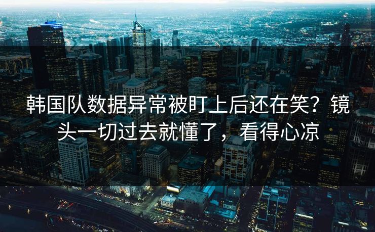 韩国队数据异常被盯上后还在笑？镜头一切过去就懂了，看得心凉