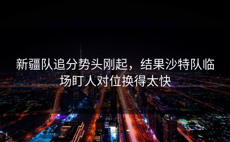 新疆队追分势头刚起,结果沙特队临场盯人对位换得太快 新疆队追分势头刚起,结果沙特队临场盯人对位换得太快