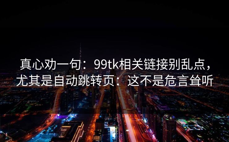 真心劝一句：99tk相关链接别乱点，尤其是自动跳转页：这不是危言耸听