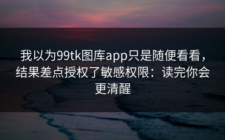 我以为99tk图库app只是随便看看，结果差点授权了敏感权限：读完你会更清醒