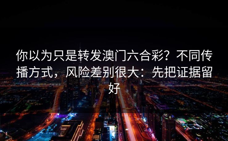 你以为只是转发澳门六合彩？不同传播方式，风险差别很大：先把证据留好